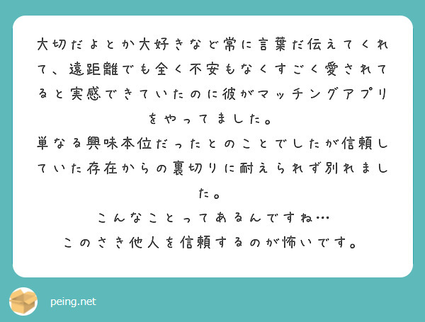 大切だよとか大好きなど常に言葉だ伝えてくれて、遠距離でも全く不安もなくすごく愛されてると実感できていたのに彼がマッチングアプリをやってました。
単なる興味本位だったとのことでしたが信頼していた存在からの裏切りに耐えられず別れました。
こんなことってあるんですね…
このさき他人を信頼するのが怖いです。