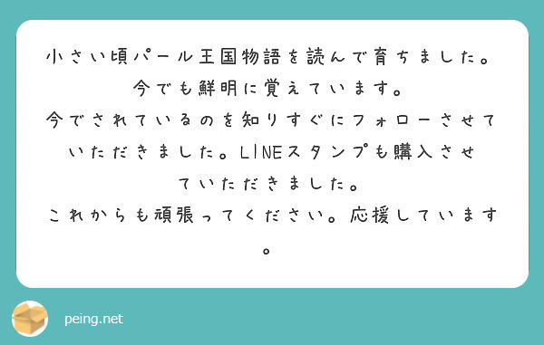 小さい頃パール王国物語を読んで育ちました。
今でも鮮明に覚えています。
今でされているのを知りすぐにフォローさせていただきました。LINEスタンプも購入させていただきました。
これからも頑張ってください。応援しています。