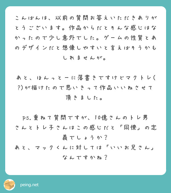  こんばんは、以前の質問お答えいただきありがとうございます。作品からだとそんな感じはなかったので少し意外でした。ゲームの性質とあのデザインだと想像しやすいと言えばそうかもしれませんが。
 あと、ほんっとーに落書きですけどマクトレ(?)が描けたので思いきって作品いいねさせて頂きました。

ps.重ねて質問ですが、10億さんのトレ男さんとトレ子さんはこの感じだと「同僚」の定義でしょうか？ あと、マックくんに対しては「いいお兄さん」なんですかね？