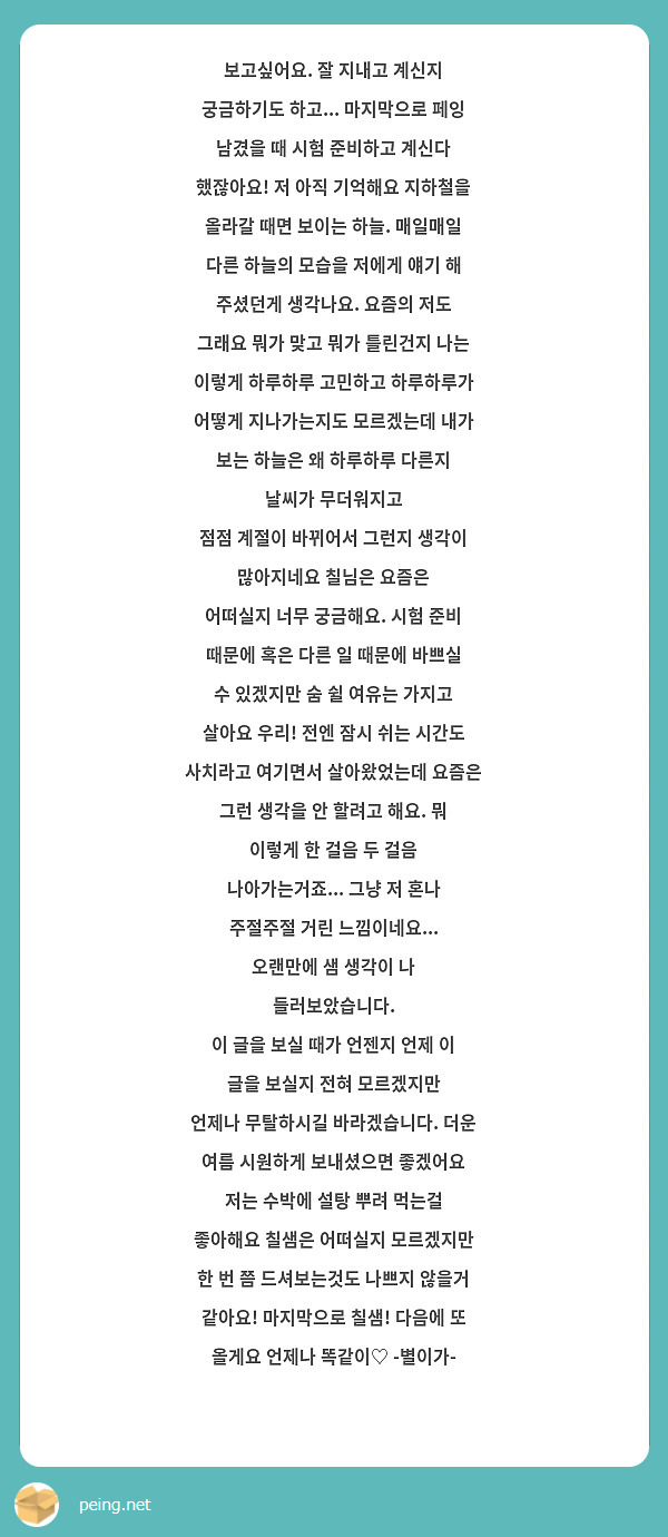 보고싶어요. 잘 지내고 계신지 궁금하기도 하고... 마지막으로 페잉 남겼을 때 시험 준비하고 계신다 했잖아요! 저 아직 기억해요 지하철을 올라갈 때면 보이는 하늘. 매일매일 다른 하늘의 모습을 저에게 얘기 해 주셨던게 생각나요. 요즘의 저도 그래요 뭐가 맞고 뭐가 틀린건지 나는 이렇게 하루하루 고민하고 하루하루가 어떻게 지나가는지도 모르겠는데 내가 보는 하늘은 왜 하루하루 다른지 날씨가 무더워지고
점점 계절이 바뀌어서 그런지 생각이 많아지네요 칠님은 요즘은 
어떠실지 너무 궁금해요. 시험 준비 때문에 혹은 다른 일 때문에 바쁘실 수 있겠지만 숨 쉴 여유는 가지고 살아요 우리! 전엔 잠시 쉬는 시간도 사치라고 여기면서 살아왔었는데 요즘은 그런 생각을 안 할려고 해요. 뭐 이렇게 한 걸음 두 걸음 나아가는거죠... 그냥 저 혼나 주절주절 거린 느낌이네요... 오랜만에 샘 생각이 나 들러보았습니다.
이 글을 보실 때가 언젠지 언제 이 글을 보실지 전혀 모르겠지만
언제나 무탈하시길 바라겠습니다. 더운 여름 시원하게 보내셨으면 좋겠어요 저는 수박에 설탕 뿌려 먹는걸 좋아해요 칠샘은 어떠실지 모르겠지만 한 번 쯤 드셔보는것도 나쁘지 않을거 같아요! 마지막으로 칠샘! 다음에 또 올게요 언제나 똑같이♡ -별이가-