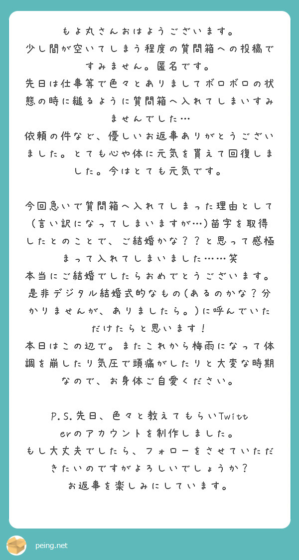 もよ丸さんおはようございます。
少し間が空いてしまう程度の質問箱への投稿ですみません。匿名です。 
先日は仕事等で色々とありましてボロボロの状態の時に縋るように質問箱へ入れてしまいすみませんでした…
依頼の件など、優しいお返事ありがとうございました。とても心や体に元気を貰えて回復しました。今はとても元気です。

今回急いで質問箱へ入れてしまった理由として(言い訳になってしまいますが…)苗字を取得したとのことで、ご結婚かな？？と思って感極まって入れてしまいました……笑
本当にご結婚でしたらおめでとうございます。是非デジタル結婚式的なもの(あるのかな？分かりませんが、ありましたら。)に呼んでいただけたらと思います！
本日はこの辺で。またこれから梅雨になって体調を崩したり気圧で頭痛がしたりと大変な時期なので、お身体ご自愛ください。

P.S.先日、色々と教えてもらいTwitterのアカウントを制作しました。 もし大丈夫でしたら、フォローをさせていただきたいのですがよろしいでしょうか？
お返事を楽しみにしています。