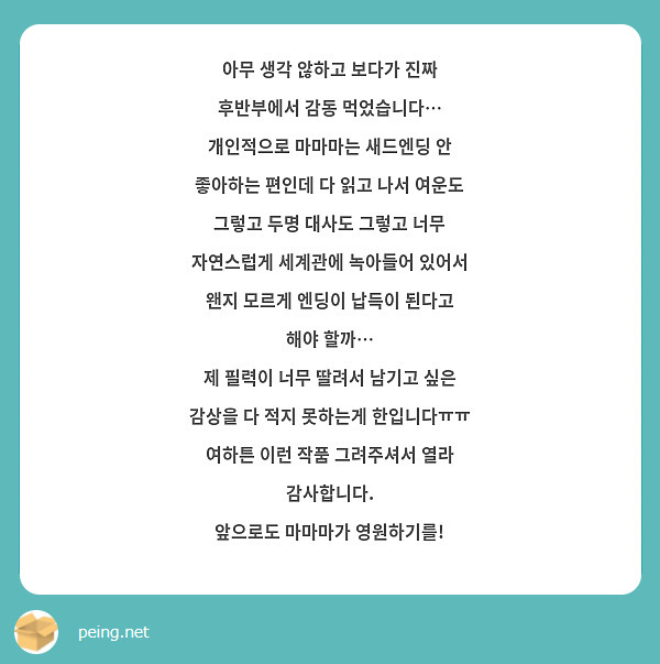 아무 생각 않하고 보다가 진짜 후반부에서 감동 먹었습니다…
개인적으로 마마마는 새드엔딩 안 좋아하는 편인데 다 읽고 나서 여운도 그렇고 두명 대사도 그렇고 너무 자연스럽게 세계관에 녹아들어 있어서 왠지 모르게 엔딩이 납득이 된다고 해야 할까…
제 필력이 너무 딸려서 남기고 싶은 감상을 다 적지 못하는게 한입니다ㅠㅠ
여하튼 이런 작품 그려주셔서 열라 감사합니다.
앞으로도 마마마가 영원하기를!