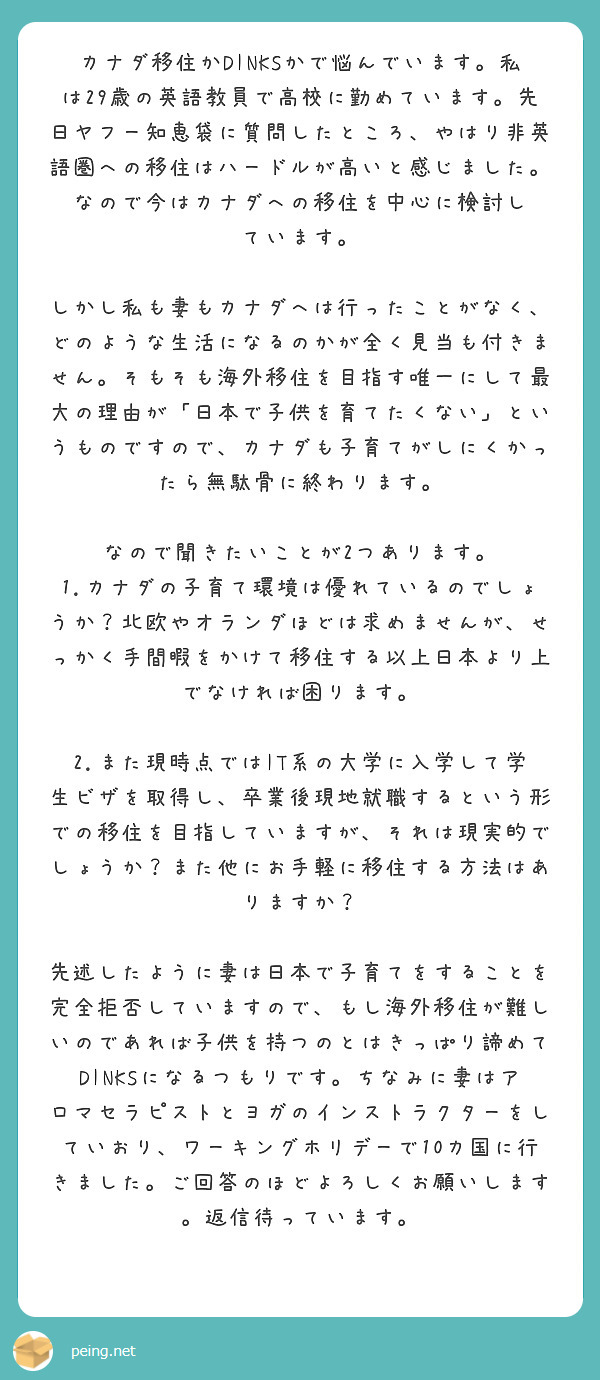 カナダ移住かDINKSかで悩んでいます。私は29歳の英語教員で高校に勤めています。先日ヤフー知恵袋に質問したところ、やはり非英語圏への移住はハードルが高いと感じました。なので今はカナダへの移住を中心に検討し
ています。

しかし私も妻もカナダへは行ったことがなく、どのような生活になるのかが全く見当も付きません。そもそも海外移住を目指す唯一にして最大の理由が「日本で子供を育てたくない」というものですので、カナダも子育てがしにくかったら無駄骨に終わります。

なので聞きたいことが2つあります。
1.カナダの子育て環境は優れているのでしょうか？北欧やオランダほどは求めませんが、せっかく手間暇をかけて移住する以上日本より上でなければ困ります。

2.また現時点ではIT系の大学に入学して学生ビザを取得し、卒業後現地就職するという形での移住を目指していますが、それは現実的でしょうか？また他にお手軽に移住する方法はありますか？

先述したように妻は日本で子育てをすることを完全拒否していますので、もし海外移住が難しいのであれば子供を持つのとはきっぱり諦めてDINKSになるつもりです。ちなみに妻はアロマセラピストとヨガのインストラクターをしていおり、ワーキングホリデーで10カ国に行きました。ご回答のほどよろしくお願いします。返信待っています。