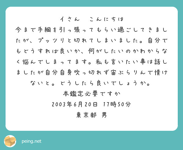 イさん　こんにちは
今まで手綱を引っ張ってもらい過ごしてきましたが、プッツリと切れてしまいました。自分でもどうすれば良いか、何がしたいのかわからなく悩んでしまってます。私も言いたい事は話しましたが自分自身吹っ切れず宙ぶらりんで情けないと。どうしたら良いでしょうか。
本鑑定必要ですか
2003年6月20日　17時50分　東京都　男