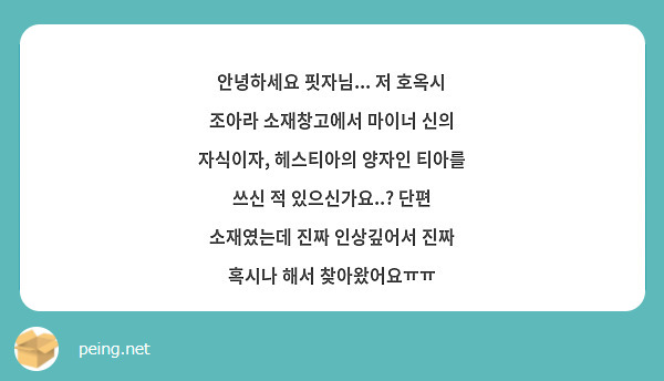 안녕하세요 핏자님... 저 호옥시 조아라 소재창고에서 마이너 신의 자식이자, 헤스티아의 양자인 티아를 쓰신 적 있으신가요..? 단편 소재였는데 진짜 인상깊어서 진짜 혹시나 해서 찾아왔어요ㅠㅠ 