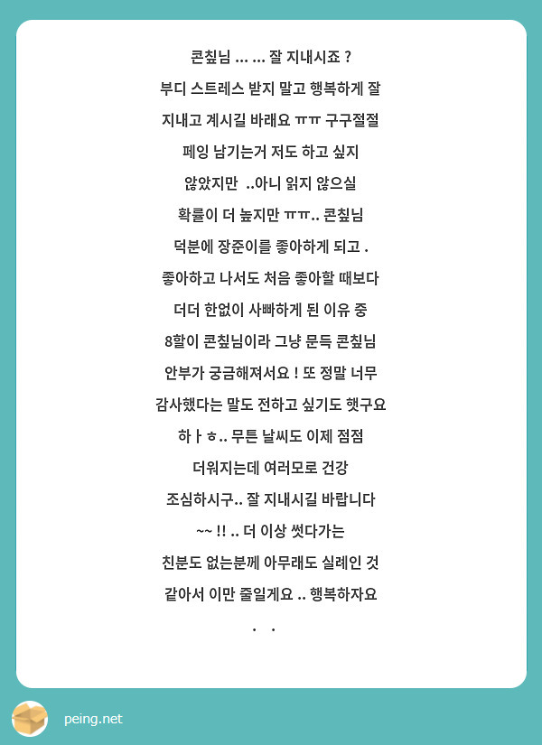 콘칲님 ... ... 잘 지내시죠 ? 부디 스트레스 받지 말고 행복하게 잘 지내고 계시길 바래요 ㅠㅠ 구구절절 페잉 남기는거 저도 하고 싶지 않았지만  ..아니 읽지 않으실 확률이 더 높지만 ㅠㅠ.. 콘칲님 덕분에 장준이를 좋아하게 되고 . 좋아하고 나서도 처음 좋아할 때보다 더더 한없이 사빠하게 된 이유 중 8할이 콘칲님이라 그냥 문득 콘칲님 안부가 궁금해져서요 ! 또 정말 너무 감사했다는 말도 전하고 싶기도 햇구요 하ㅏㅎ.. 무튼 날씨도 이제 점점 더워지는데 여러모로 건강 조심하시구.. 잘 지내시길 바랍니다 ~~ !! .. 더 이상 썻다가는 친분도 없는분께 아무래도 실례인 것 같아서 이만 줄일게요 .. 행복하자요 .ᐟ.ᐟ 
