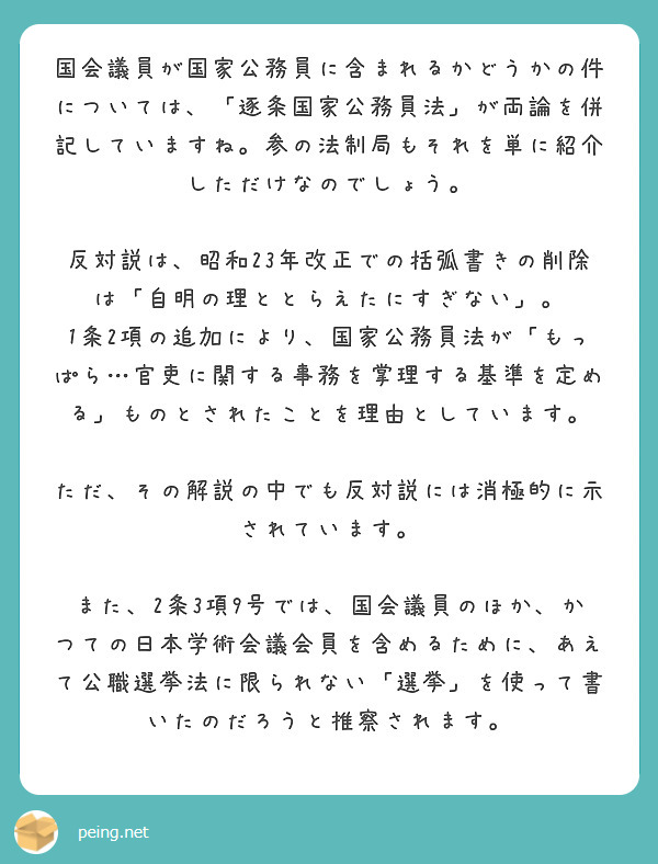 国会議員が国家公務員に含まれるかどうかの件については、「逐条国家公務員法」が両論を併記していますね。参の法制局もそれを単に紹介しただけなのでしょう。

反対説は、昭和23年改正での括弧書きの削除は「自明の理ととらえたにすぎない」。
1条2項の追加により、国家公務員法が「もっぱら…官吏に関する事務を掌理する基準を定める」ものとされたことを理由としています。

ただ、その解説の中でも反対説には消極的に示されています。

また、2条3項9号では、国会議員のほか、かつての日本学術会議会員を含めるために、あえて公職選挙法に限られない「選挙」を使って書いたのだろうと推察されます。