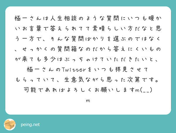 極一さんは人生相談のような質問にいつも暖かいお言葉で答えられてて素晴らしい方だなと思う一方で、そんな質問ばかりを選ぶのではなく、せっかくの質問箱なのだから答えにくいものが来ても多少はぶっちゃけていただきたいと、極一さんのTwitterをいつも拝見させてもらっていて、生意気ながら思った次第です。可能であればよろしくお願いしますm(__)m