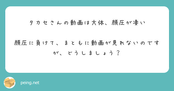 タカセさんの動画は大体、顔圧が凄い

顔圧に負けて、まともに動画が見れないのですが、どうしましょう？
