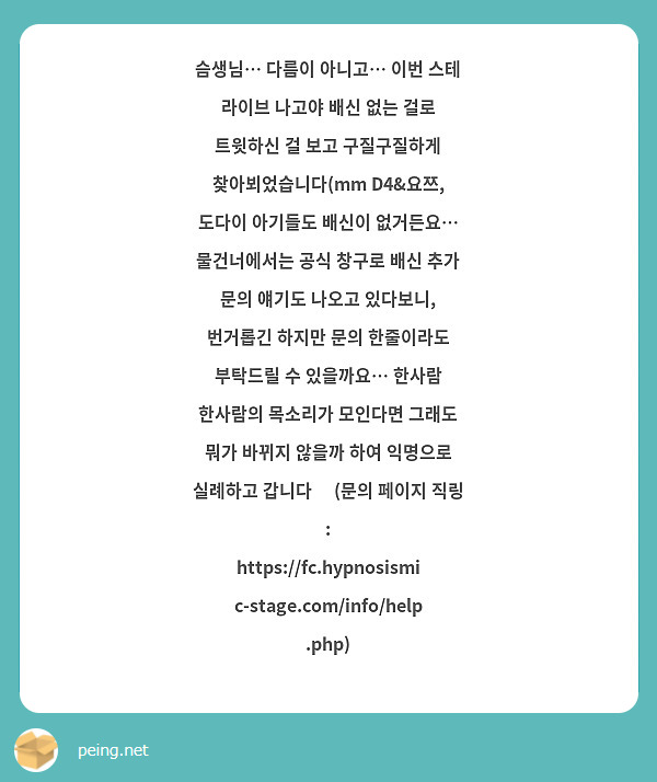 슴생님… 다름이 아니고… 이번 스테 라이브 나고야 배신 없는 걸로 트윗하신 걸 보고 구질구질하게 찾아뵈었습니다(mm D4&요쯔, 도다이 아기들도 배신이 없거든요… 물건너에서는 공식 창구로 배신 추가 문의 얘기도 나오고 있다보니, 번거롭긴 하지만 문의 한줄이라도 부탁드릴 수 있을까요… 한사람 한사람의 목소리가 모인다면 그래도 뭐가 바뀌지 않을까 하여 익명으로 실례하고 갑니다🥺 (문의 페이지 직링 : https://fc.hypnosismic-stage.com/info/help.php)