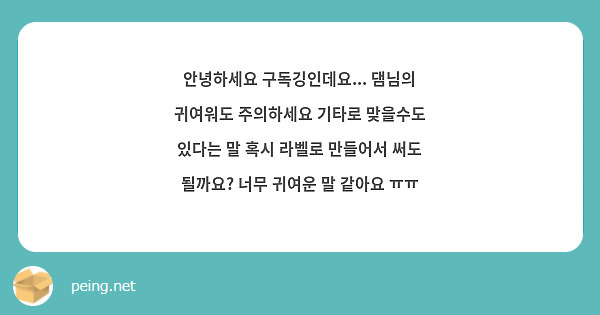 안녕하세요 구독깅인데요... 댐님의 귀여워도 주의하세요 기타로 맞을수도 있다는 말 혹시 라벨로 만들어서 써도 될까요? 너무 귀여운 말 같아요 ㅠㅠ