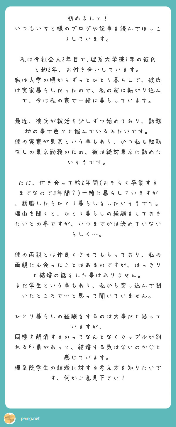 初めまして！
いつもいちと様のブログや記事を読んでほっこりしています。

私は今社会人2年目で､理系大学院1年の彼氏と約2年、お付き合いしています。
私は大学の頃からずっとひとり暮らしで、彼氏は実家暮らしだったので、私の家に転がり込んで、今は私の家で一緒に暮らしています。

最近、彼氏が就活を少しずつ始めており、勤務地の事で色々と悩んでいるみたいです。
彼の実家が東京という事もあり、かつ私も転勤なしの東京勤務のため、彼は絶対東京に勤めたいそうです。

ただ、付き合って約2年間(おそらく卒業するまでなので3年間？)一緒に暮らしていますが、就職したらひとり暮らしをしたいそうです。理由を聞くと、ひとり暮らしの経験をしておきたいとの事ですが、いつまでかは決めていないらしく…。

彼の両親とは仲良くさせてもらっており、私の両親にも会ったことはあるのですが、はっきりと結婚の話をした事はありません。
まだ学生という事もあり、私から突っ込んで聞いたところで…と思って聞いていません。

ひとり暮らしの経験をするのは大事だと思っていますが、
同棲を解消するのってなんとなくカップルが別れる印象があって、結婚する気はないのかなと感じています。
理系院学生の結婚に対する考え方を知りたいです、何かご意見下さい！