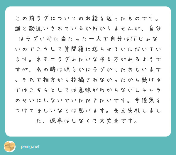 この前ラグについてのお話を送ったものです。誰と勘違いされているかわかりませんが、自分はラグい時に当たった一人で自分はFFじゃないのでこうして質問箱に送らせていただいています。ネモ＝ラグみたいな考え方があるようですが、あの時は明らかにラグかったおもいます。それで相方から指摘されなかったから続けるではこちらとしては意味がわからないしキャラのせいにしないでいただきたいです。今後気をつけてほしいなとは思います。長文失礼しました、返事はしなくて大丈夫です。