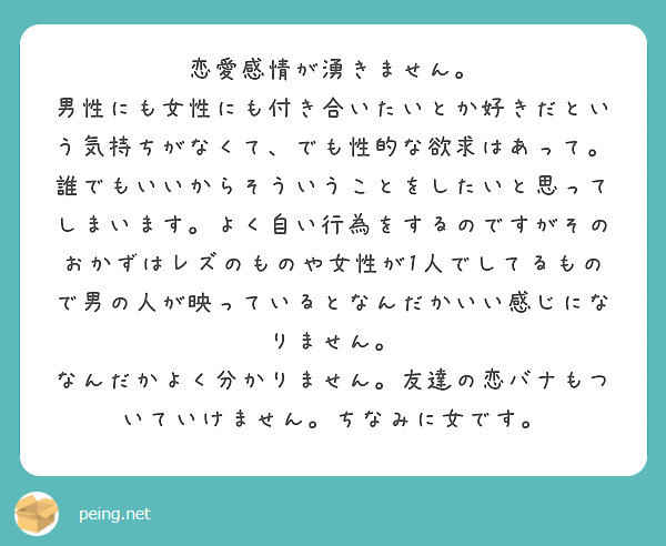 恋愛感情が湧きません。
男性にも女性にも付き合いたいとか好きだという気持ちがなくて、でも性的な欲求はあって。
誰でもいいからそういうことをしたいと思ってしまいます。よく自い行為をするのですがそのおかずはレズのものや女性が1人でしてるもので男の人が映っているとなんだかいい感じになりません。
なんだかよく分かりません。友達の恋バナもついていけません。ちなみに女です。