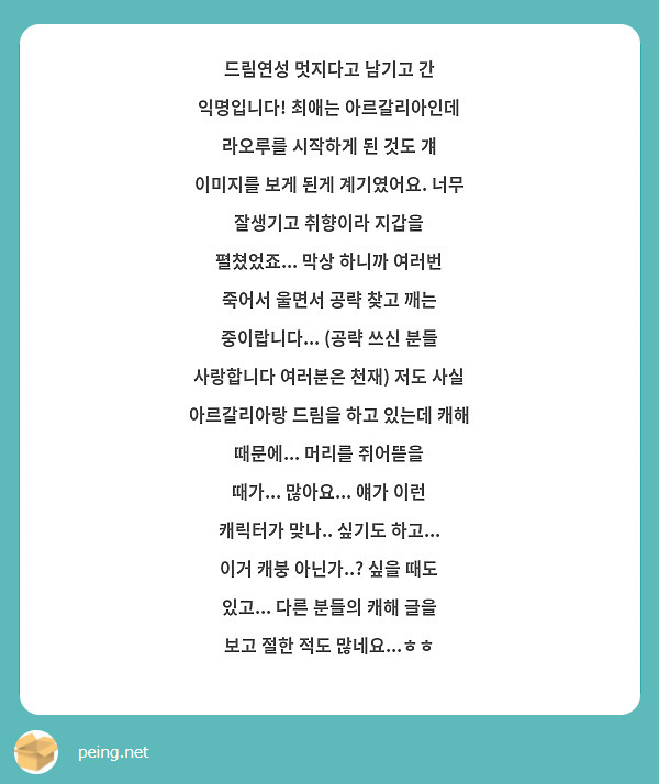 드림연성 멋지다고 남기고 간 익명입니다! 최애는 아르갈리아인데 라오루를 시작하게 된 것도 걔 이미지를 보게 된게 계기였어요. 너무 잘생기고 취향이라 지갑을 펼쳤었죠... 막상 하니까 여러번 죽어서 울면서 공략 찾고 깨는 중이랍니다... (공략 쓰신 분들 사랑합니다 여러분은 천재) 저도 사실 아르갈리아랑 드림을 하고 있는데 캐해 때문에... 머리를 쥐어뜯을 때가... 많아요... 얘가 이런 캐릭터가 맞나.. 싶기도 하고... 이거 캐붕 아닌가..? 싶을 때도 있고... 다른 분들의 캐해 글을 보고 절한 적도 많네요...ㅎㅎ
