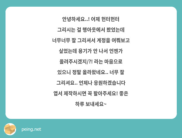 안녕하세요..! 어제 헌터헌터 그리시는 걸 행아웃에서 봤었는데 너무너무 잘 그리셔서 계정을 여쭤보고 싶었는데 용기가 안 나서 언젠가 올려주시겠지/?! 라는 마음으로 있으니 정말 올라왔네요.. 너무 잘 그리셔요.. 언제나 응원하겠습니다 엽서 제작하시면 꼭 팔아주세요! 좋은 하루 보내세요~