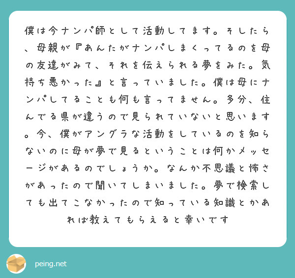 僕は今ナンパ師として活動してます。そしたら、母親が『あんたがナンパしまくってるのを母の友達がみて、それを伝えられる夢をみた。気持ち悪かった』と言っていました。僕は母にナンパしてることも何も言ってません。多分、住んでる県が違うので見られていないと思います。今、僕がアングラな活動をしているのを知らないのに母が夢で見るということは何かメッセージがあるのでしょうか。なんか不思議と怖さがあったので聞いてしまいました。夢で検索しても出てこなかったので知っている知識とかあれば教えてもらえると幸いです