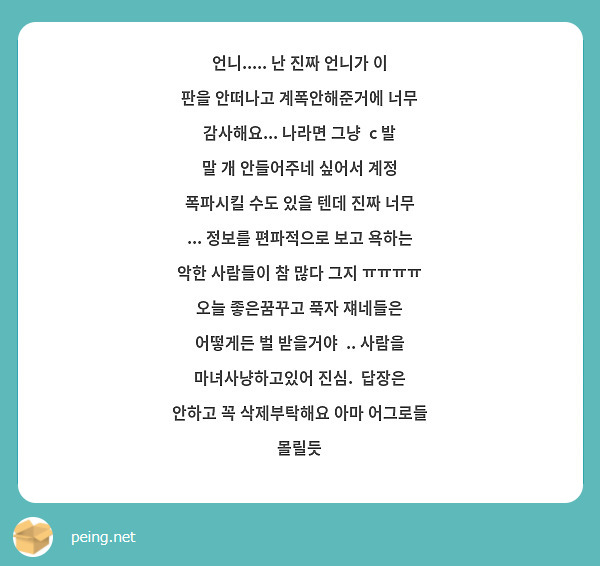 언니..... 난 진짜 언니가 이 판을 안떠나고 계폭안해준거에 너무 감사해요... 나라면 그냥  c 발 말 개 안들어주네 싶어서 계정 폭파시킬 수도 있을 텐데 진짜 너무 ... 정보를 편파적으로 보고 욕하는 악한 사람들이 참 많다 그지 ㅠㅠㅠㅠ 오늘 좋은꿈꾸고 푹자 쟤네들은 어떻게든 벌 받을거야  .. 사람을 마녀사냥하고있어 진심.  답장은 안하고 꼭 삭제부탁해요 아마 어그로들 몰릴듯 