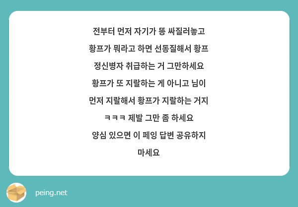 전부터 먼저 자기가 똥 싸질러놓고 황프가 뭐라고 하면 선동질해서 황프 정신병자 취급하는 거 그만하세요
황프가 또 지랄하는 게 아니고 님이 먼저 지랄해서 황프가 지랄하는 거지 ㅋㅋㅋ 제발 그만 좀 하세요
양심 있으면 이 페잉 답변 공유하지 마세요