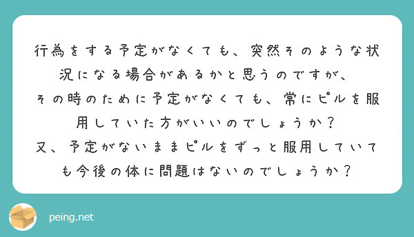 行為をする予定がなくても、突然そのような状況になる場合があるかと思うのですが、
その時のために予定がなくても、常にピルを服用していた方がいいのでしょうか？
又、予定がないままピルをずっと服用していても今後の体に問題はないのでしょうか？