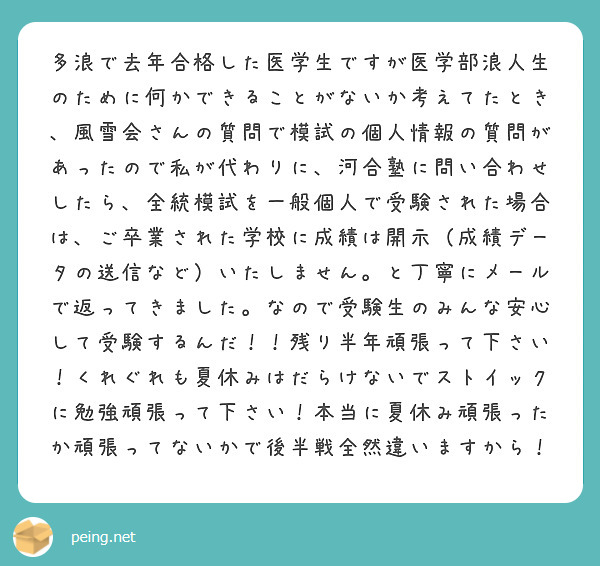 多浪で去年合格した医学生ですが医学部浪人生のために何かできることがないか考えてたとき、風雪会さんの質問で模試の個人情報の質問があったので私が代わりに、河合塾に問い合わせしたら、全統模試を一般個人で受験された場合は、ご卒業された学校に成績は開示（成績データの送信など）いたしません。と丁寧にメールで返ってきました。なので受験生のみんな安心して受験するんだ！！残り半年頑張って下さい！くれぐれも夏休みはだらけないでストイックに勉強頑張って下さい！本当に夏休み頑張ったか頑張ってないかで後半戦全然違いますから！