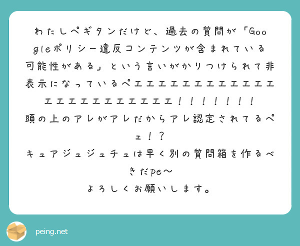 わたしペギタンだけど、過去の質問が「Googleポリシー違反コンテンツが含まれている可能性がある」という言いがかりつけられて非表示になっているペエエエエエエエエエエエエエエエエエエエエエエエ！！！！！！！
頭の上のアレがアレだからアレ認定されてるペェ！？
キュアジュジュチュは早く別の質問箱を作るべきだpe〜
よろしくお願いします。