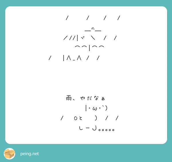 　　/　　 /　　/　 /
　　＿n＿
　／//|ヾ ＼　/　/
　⌒⌒|⌒⌒
/　　 |∧_∧　/　 /           雨、やだなぁ
　　　|･ω･`)
　/　 Oと　 )　/　/
　 　 しーＪ｡｡｡｡｡

