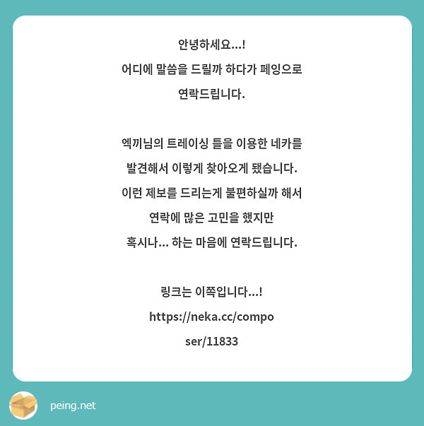 안녕하세요...! 
어디에 말씀을 드릴까 하다가 페잉으로 연락드립니다.

엑끼님의 트레이싱 틀을 이용한 네카를 발견해서 이렇게 찾아오게 됐습니다.
이런 제보를 드리는게 불편하실까 해서 연락에 많은 고민을 했지만
혹시나... 하는 마음에 연락드립니다.

링크는 이쪽입니다...! 
https://neka.cc/composer/11833
