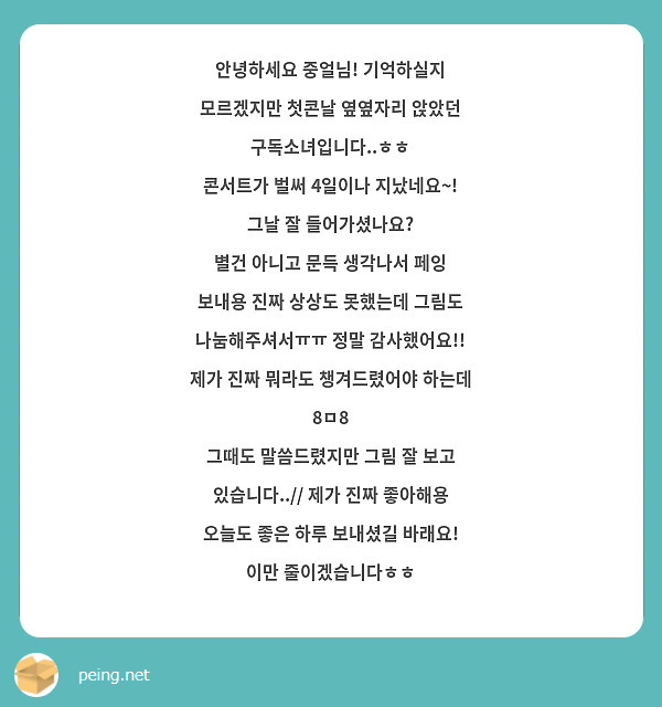 안녕하세요 중얼님! 기억하실지 모르겠지만 첫콘날 옆옆자리 앉았던 구독소녀입니다..ㅎㅎ 
콘서트가 벌써 4일이나 지났네요~! 그날 잘 들어가셨나요?
별건 아니고 문득 생각나서 페잉 보내용 진짜 상상도 못했는데 그림도 나눔해주셔서ㅠㅠ 정말 감사했어요!! 제가 진짜 뭐라도 챙겨드렸어야 하는데 8ㅁ8
그때도 말씀드렸지만 그림 잘 보고 있습니다..// 제가 진짜 좋아해용
오늘도 좋은 하루 보내셨길 바래요! 이만 줄이겠습니다ㅎㅎ 