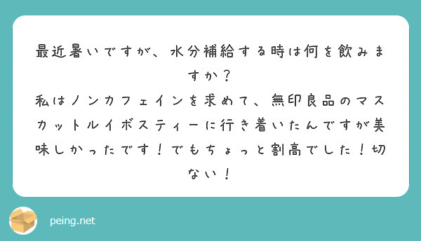 最近暑いですが、水分補給する時は何を飲みますか？
私はノンカフェインを求めて、無印良品のマスカットルイボスティーに行き着いたんですが美味しかったです！でもちょっと割高でした！切ない！