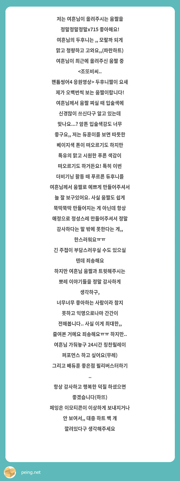
저는 여흔님이 올려주시는 움짤을 정말정말정말x715 좋아해요!
여흔님의 두후니는 ,, 모랄까 되게 맑고 청량하고 고와요,,(파란하트)
여흔님이 최근에 올려주신 움짤 중 <조또비씨..
퍤툠씽어4 응원영상> 두후니짤이 요새 제가 오백번씩 보는 움짤이랍니다! 여흔님께서 움짤 찌실 때 입술색에 신경많이 쓰신다구 알고 있는데 맞나요...? 암튼 입술색감도 너무 좋구요,, 저는 듀훈이를 보면 따듯한 베이지색 톤이 떠오르기도 하지만 특유의 맑고 시원한 푸른 색감이 떠오르기도 하거든요! 특히 이번 더비기닝 활동 때 푸르른 듀후니를 여흔님께서 움짤로 예쁘게 만들어주셔서 늘 잘 보구있어요. 사실 움짤도 쉽게 뚝딱뚝딱 만들어지는 게 아닌데 항상 애정으로 정성스레 만들어주셔서 정말 감사하다는 말 밖에 못한다는 게,, 한스러워요ㅠㅠ 
긴 주접이 부담스러우실 수도 있으실 텐데 죄송해요
하지만 여흔님 움짤과 트윗해주시는 뽀레 이야기들을 정말 감사하게 생각하구,
너무너무 좋아하는 사람이라 참지 못하고 익명으로나마 간간이 전해봅니다.. 사실 이게 최대한,, 줄여본 거예요 죄송해요ㅠㅠ 하지만.. 여흔님 가둬놓구 24시간 칭찬릴레이 퍼포먼스 하고 싶어요(무례)
그리고 배듀훈 좋은점 필리버스터하기 ..
항상 감사하고 행복한 덕질 하셨으면 좋겠습니다(하뜨)
페잉은 이모티콘이 이상하게 보내지거나 안 보여서,, 대충 하트 백 개 깔려있다구 생각해주세요
