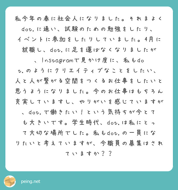 私今年の春に社会人になりました。それまよくdot.に通い、試験のための勉強をしたり、イベントに参加をしたりしていました。4月に就職し、dot.に足を運ばなくなりましたが、Instagramで見かけ度に、私もdot.のようにクリエイティブなことをしたい、人と人が繋がる空間をつくるお仕事をしたいと思うようになりました。今のお仕事はもちろん充実していますし、やりがいを感じていますが、dot.で働きたい！という気持ちが今とても大きいです。学生時代、dot.は私にとって大切な場所でした。私もdot.の一員になりたいと考えていますが、今職員の募集はされていますか？？