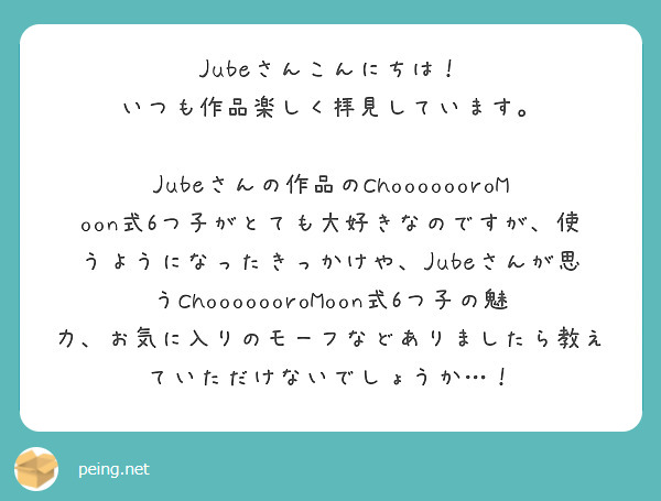 Jubeさんこんにちは！
いつも作品楽しく拝見しています。

Jubeさんの作品のChooooooroMoon式6つ子がとても大好きなのですが、使うようになったきっかけや、Jubeさんが思うChooooooroMoon式6つ子の魅力、お気に入りのモーフなどありましたら教えていただけないでしょうか…！