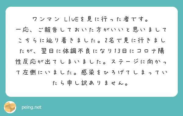 ワンマン LIVEを見に行った者です。
一応、ご報告しておいた方がいいと思いましてこちらに辿り着きました。2名で見に行きましたが、翌日に体調不良になり13日にコロナ陽性反応が出てしまいました。ステージに向かって左側にいました。感染をひろげてしまっていたら申し訳ありません。