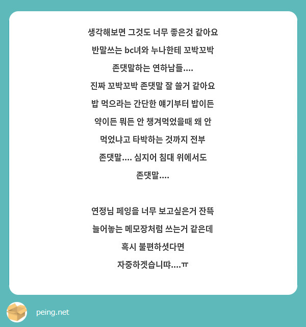 생각해보면 그것도 너무 좋은것 같아요
반말쓰는 bc녀와 누나한테 꼬박꼬박 존댓말하는 연하남들....
진짜 꼬박꼬박 존댓말 잘 쓸거 같아요
밥 먹으라는 간단한 얘기부터 밥이든 약이든 뭐든 안 챙겨먹었을때 왜 안 먹었냐고 타박하는 것까지 전부 존댓말.... 심지어 침대 위에서도 존댓말....

연정님 페잉을 너무 보고싶은거 잔뜩 늘어놓는 메모장처럼 쓰는거 같은데 혹시 불편하셧다면 자중하겟습니땨....ㅠ