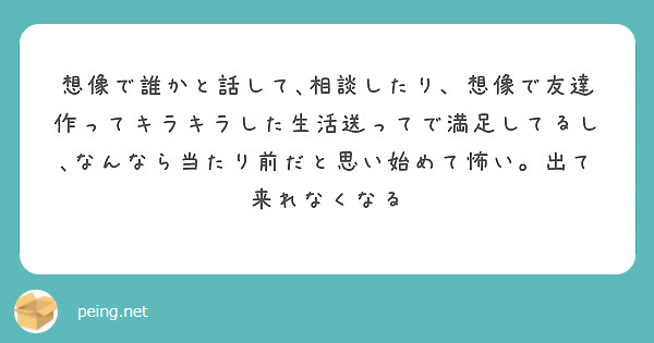 想像で誰かと話して､相談したり、想像で友達作ってキラキラした生活送ってで満足してるし､なんなら当たり前だと思い始めて怖い。出て来れなくなる