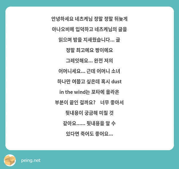 안녕하세요 네츠케님 정말 정말 뒤늦게 아나오비에 입덕하고 네츠케님의 글을 읽으며 밤을 지새웠습니다... 글 정말 최고예요 짱이에요 그레잇해요... 완전 저의 어머니세요... 근데 어머니 소녀 하나만 여쭙고 싶은데 혹시 dust in the wind는 포타에 올라온 부분이 끝인 걸까요?🥺너무 좋아서 뒷내용이 궁금해 미칠 것 같아요...... 뒷내용을 알 수 있다면 죽어도 좋어요...