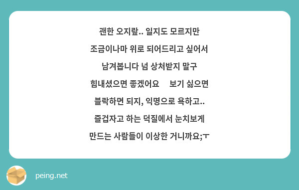 괜한 오지랖.. 일지도 모르지만 조금이나마 위로 되어드리고 싶어서 남겨봅니다 넘 상처받지 말구 힘내셨으면 좋겠어요🥺 보기 싫으면 블락하면 되지, 익명으로 욕하고.. 즐겁자고 하는 덕질에서 눈치보게 만드는 사람들이 이상한 거니까요;ㅜ 