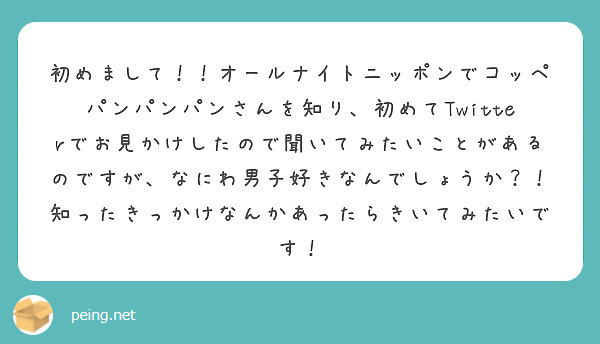 初めまして！！オールナイトニッポンでコッペパンパンパンさんを知り、初めてTwitterでお見かけしたので聞いてみたいことがあるのですが、なにわ男子好きなんでしょうか？！
知ったきっかけなんかあったらきいてみたいです！