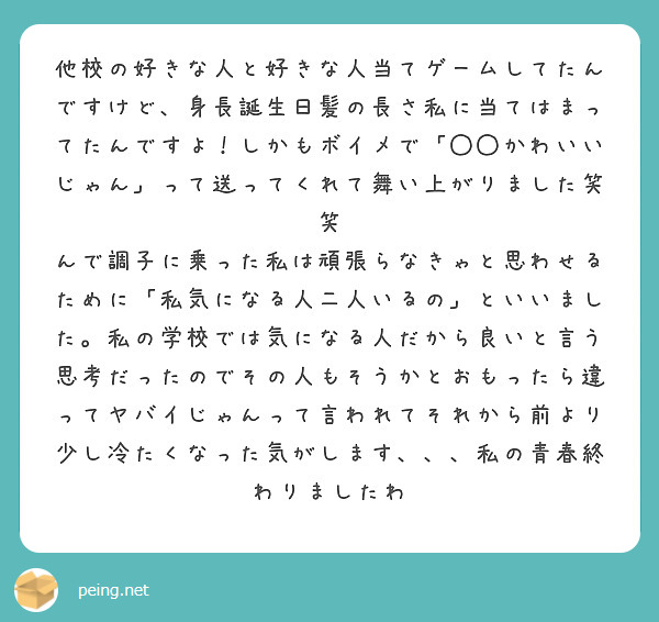 他校の好きな人と好きな人当てゲームしてたんですけど、身長誕生日髪の長さ私に当てはまってたんですよ！しかもボイメで「◯◯かわいいじゃん」って送ってくれて舞い上がりました笑笑　んで調子に乗った私は頑張らなきゃと思わせるために「私気になる人二人いるの」といいました。私の学校では気になる人だから良いと言う思考だったのでその人もそうかとおもったら違ってヤバイじゃんって言われてそれから前より少し冷たくなった気がします、、、私の青春終わりましたわ