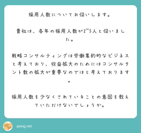 採用人数についてお伺いします。

貴社は、各年の採用人数が2~5人と伺いました。

戦略コンサルティングは労働集約的なビジネスと考えており、収益拡大のためにはコンサルタント数の拡大が重要なのではと考えております。

採用人数を少なくされていることの意図を教えていただけないでしょうか。