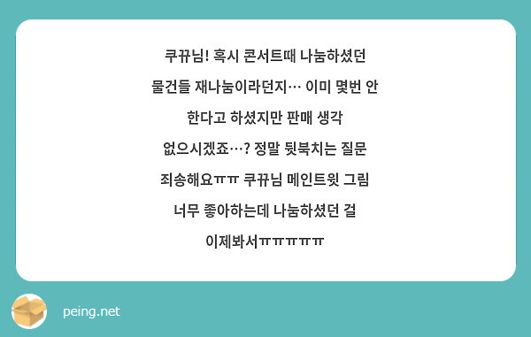쿠뀨님! 혹시 콘서트때 나눔하셨던 물건들 재나눔이라던지… 이미 몇번 안 한다고 하셨지만 판매 생각 없으시겠죠…? 정말 뒷북치는 질문 죄송해요ㅠㅠ 쿠뀨님 메인트윗 그림 너무 좋아하는데 나눔하셨던 걸 이제봐서ㅠㅠㅠㅠㅠ 