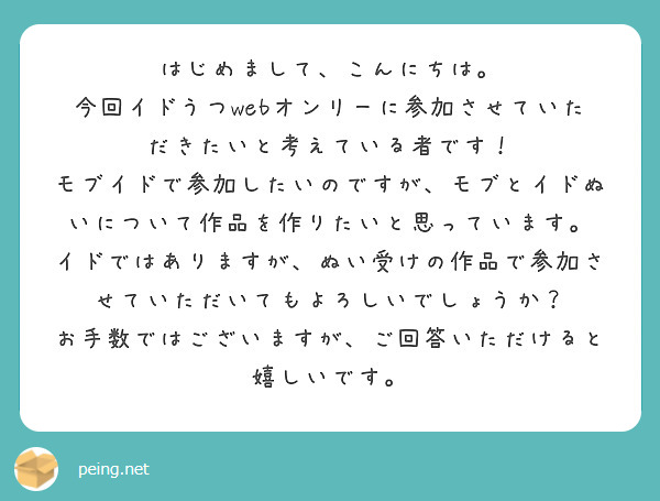 はじめまして、こんにちは。
今回イドうつwebオンリーに参加させていただきたいと考えている者です！
モブイドで参加したいのですが、モブとイドぬいについて作品を作りたいと思っています。
イドではありますが、ぬい受けの作品で参加させていただいてもよろしいでしょうか？
お手数ではございますが、ご回答いただけると嬉しいです。