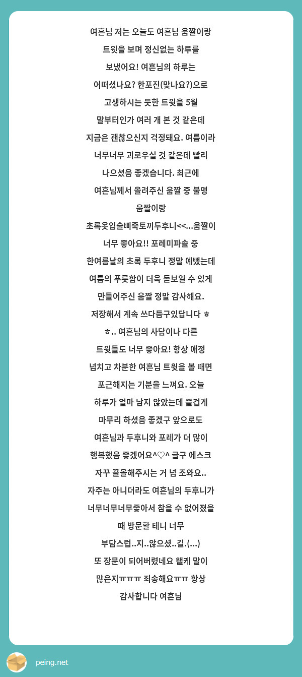 여흔님 저는 오늘도 여흔님 움짤이랑 트윗을 보며 정신없는 하루를 보냈어요! 여흔님의 하루는 어떠셨나요? 한포진(맞나요?)으로 고생하시는 듯한 트윗을 5월 말부터인가 여러 개 본 것 같은데 지금은 괜찮으신지 걱정돼요. 여름이라 너무너무 괴로우실 것 같은데 빨리 나으셨음 좋겠습니다. 최근에 여흔님께서 올려주신 움짤 중 불명 움짤이랑 초록옷입술삐죽토끼두후니<<...움짤이 너무 좋아요!! 포레미파솔 중 한여름날의 초록 두후니 정말 예뻤는데 여름의 푸릇함이 더욱 돋보일 수 있게 만들어주신 움짤 정말 감사해요. 저장해서 계속 쓰다듬구있답니다 ㅎ ㅎ.. 여흔님의 사담이나 다른 트윗들도 너무 좋아요! 항상 애정 넘치고 차분한 여흔님 트윗을 볼 때면 포근해지는 기분을 느껴요. 오늘 하루가 얼마 남지 않았는데 즐겁게 마무리 하셨음 좋겠구 앞으로도 여흔님과 두후니와 포레가 더 많이 행복했음 좋겠어요^♡^ 글구 에스크 자꾸 끌올해주시는 거 넘 조와요.. 자주는 아니더라도 여흔님의 두후니가 너무너무너무좋아서 참을 수 없어졌을 때 방문할 테니 너무 부담스럽..지..않으셨..길.(...) 또 장문이 되어버렸네요 왤케 말이 많은지ㅠㅠㅠ 죄송해요ㅠㅠ 항상 감사합니다 여흔님 