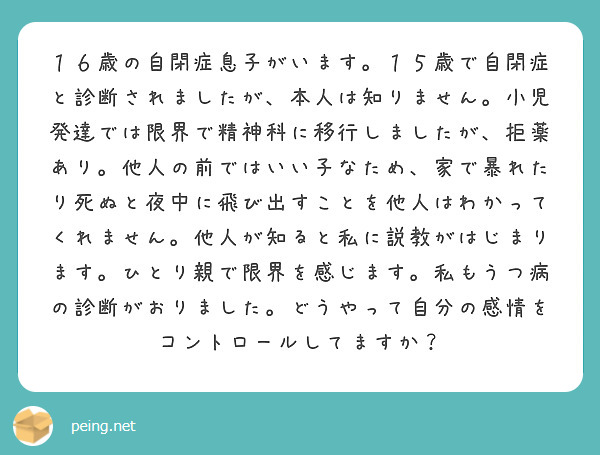 １６歳の自閉症息子がいます。１５歳で自閉症と診断されましたが、本人は知りません。小児発達では限界で精神科に移行しましたが、拒薬あり。他人の前ではいい子なため、家で暴れたり死ぬと夜中に飛び出すことを他人はわかってくれません。他人が知ると私に説教がはじまります。ひとり親で限界を感じます。私もうつ病の診断がおりました。どうやって自分の感情をコントロールしてますか？