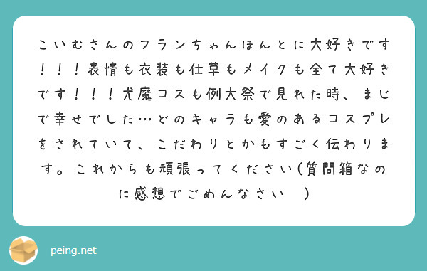 こいむさんのフランちゃんほんとに大好きです！！！表情も衣装も仕草もメイクも全て大好きです！！！尤魔コスも例大祭で見れた時、まじで幸せでした…どのキャラも愛のあるコスプレをされていて、こだわりとかもすごく伝わります。これからも頑張ってください(質問箱なのに感想でごめんなさい🙏)