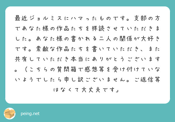 最近ジョルミスにハマったものです。支部の方であなた様の作品たちを拝読させていただきました。あなた様の書かれる二人の関係が大好きです。素敵な作品たちを書いていただき、また共有していただき本当にありがとうございます。（こちらの質問箱で感想等を受け付けていないようでしたら申し訳ございません。ご返信等はなくて大丈夫です」