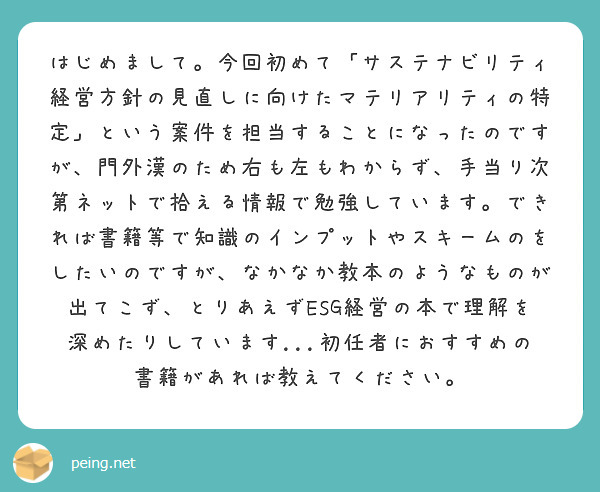 はじめまして。今回初めて「サステナビリティ経営方針の見直しに向けたマテリアリティの特定」という案件を担当することになったのですが、門外漢のため右も左もわからず、手当り次第ネットで拾える情報で勉強しています。できれば書籍等で知識のインプットやスキームのをしたいのですが、なかなか教本のようなものが出てこず、とりあえずESG経営の本で理解を深めたりしています...初任者におすすめの書籍があれば教えてください。