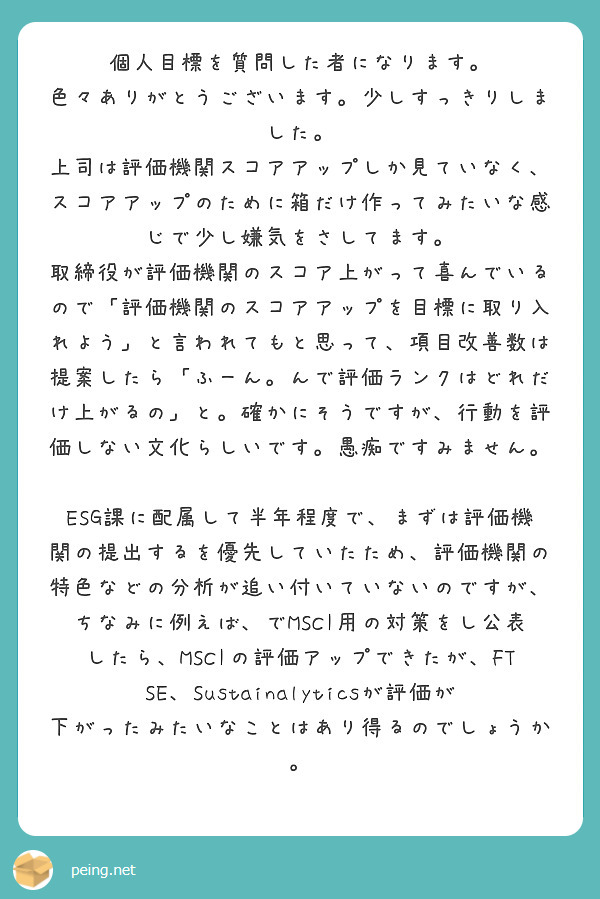 個人目標を質問した者になります。
色々ありがとうございます。少しすっきりしました。
上司は評価機関スコアアップしか見ていなく、スコアアップのために箱だけ作ってみたいな感じで少し嫌気をさしてます。
取締役が評価機関のスコア上がって喜んでいるので「評価機関のスコアアップを目標に取り入れよう」と言われてもと思って、項目改善数は提案したら「ふーん。んで評価ランクはどれだけ上がるの」と。確かにそうですが、行動を評価しない文化らしいです。愚痴ですみません。

ESG課に配属して半年程度で、まずは評価機関の提出するを優先していたため、評価機関の特色などの分析が追い付いていないのですが、
ちなみに例えば、でMSCI用の対策をし公表したら、MSCIの評価アップできたが、FTSE、Sustainalyticsが評価が下がったみたいなことはあり得るのでしょうか。