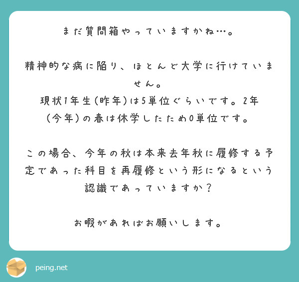 まだ質問箱やっていますかね…。

精神的な病に陥り、ほとんど大学に行けていません。
現状1年生(昨年)は5単位ぐらいです。2年(今年)の春は休学したため0単位です。

この場合、今年の秋は本来去年秋に履修する予定であった科目を再履修という形になるという認識であっていますか？

お暇があればお願いします。